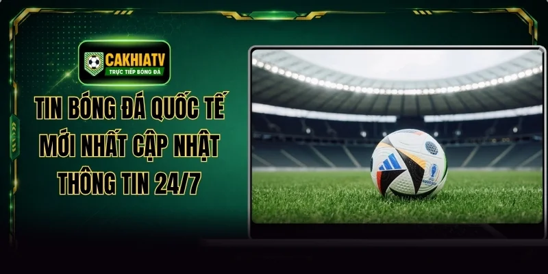 Tin Bóng Đá Quốc Tế Mới Nhất Cập Nhật Thông Tin 24/7